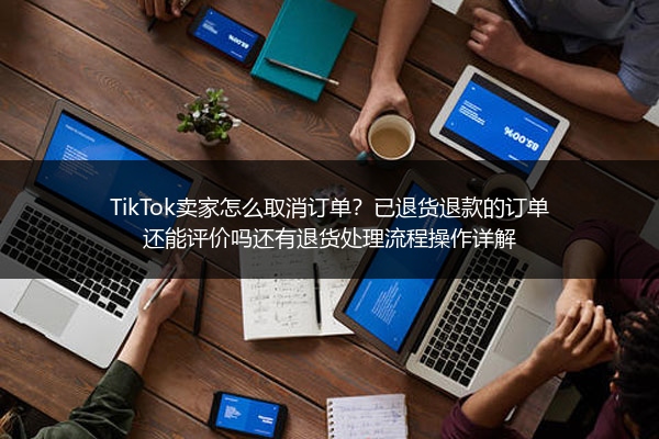 TikTok卖家怎么取消订单？已退货退款的订单还能评价吗还有退货处理流程操作详解