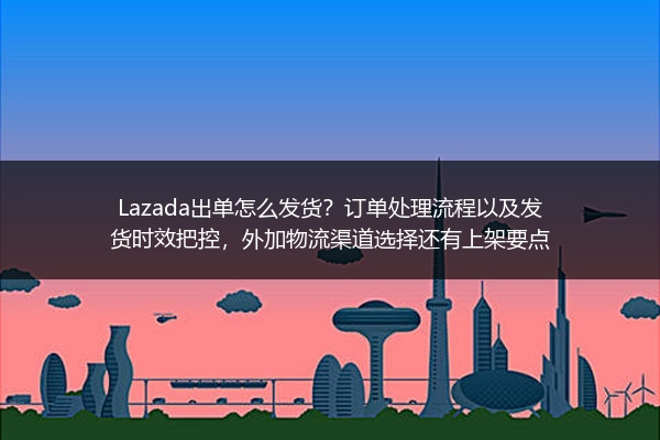 Lazada出单怎么发货？订单处理流程以及发货时效把控，外加物流渠道选择还有上架要点