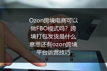 Ozon跨境电商可以做FBO模式吗？跨境打包发货是什么意思还有ozon跨境平台运营技巧