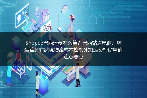 Shopee巴西运费怎么算？巴西站点电商开店运营还有跨境物流成本控制外加运费补贴申请注意要点