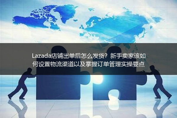 Lazada店铺出单后怎么发货？新手卖家该如何设置物流渠道以及掌握订单管理实操要点