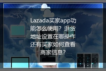 Lazada买家app功能怎么使用？退货地址设置在哪操作还有买家如何查看商家信息？