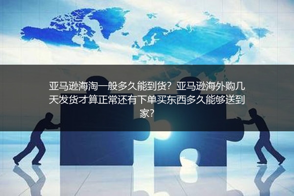 亚马逊海淘一般多久能到货？亚马逊海外购几天发货才算正常还有下单买东西多久能够送到家？