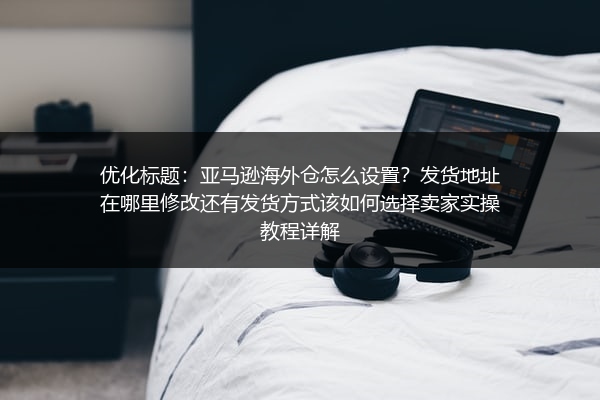 亚马逊海外仓怎么设置？发货地址在哪里修改还有发货方式该如何选择卖家实操教程详解