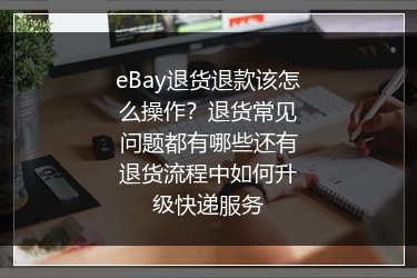 eBay退货退款该怎么操作？退货常见问题都有哪些还有退货流程中如何升级快递服务