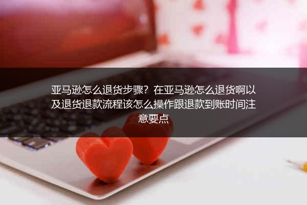 亚马逊怎么退货步骤？在亚马逊怎么退货啊以及退货退款流程该怎么操作跟退款到账时间注意要点