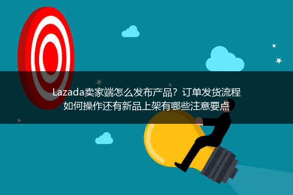 Lazada卖家端怎么发布产品？订单发货流程如何操作还有新品上架有哪些注意要点
