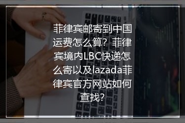 菲律宾邮寄到中国运费怎么算？菲律宾境内LBC快递怎么寄以及lazada菲律宾官方网站如何查找？