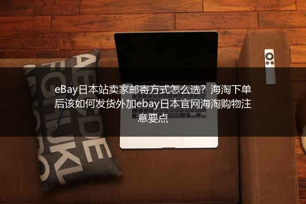 eBay日本站卖家邮寄方式怎么选？海淘下单后该如何发货外加ebay日本官网海淘购物注意要点