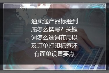 速卖通产品标题到底怎么撰写？关键词怎么选词布局以及订单打印标签还有面单设置要点