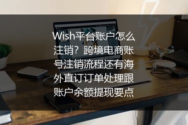 Wish平台账户怎么注销？跨境电商账号注销流程还有海外直订订单处理跟账户余额提现要点