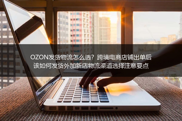 OZON发货物流怎么选？跨境电商店铺出单后该如何发货外加新店物流渠道选择注意要点