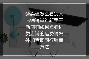 速卖通怎么看别人店铺销量？新手开新店铺如何查看同类店铺的运费情况外加查询同行销量方法