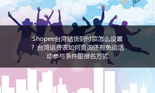 Shopee台湾站货到付款怎么设置？台湾运费表如何查询还有免运活动参与条件跟报名方式