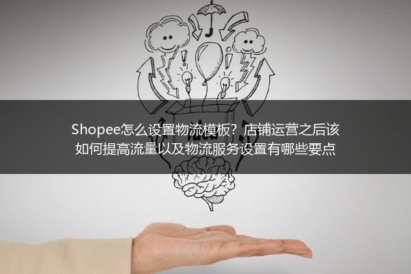 Shopee怎么设置物流模板？店铺运营之后该如何提高流量以及物流服务设置有哪些要点