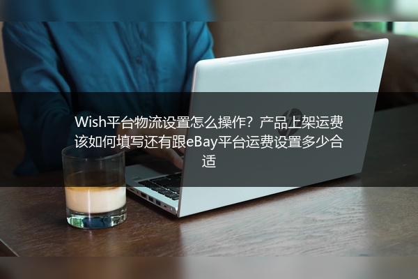 Wish平台物流设置怎么操作？产品上架运费该如何填写还有跟eBay平台运费设置多少合适