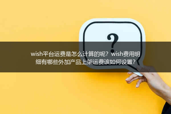 wish平台运费是怎么计算的呢？wish费用明细有哪些外加产品上架运费该如何设置？