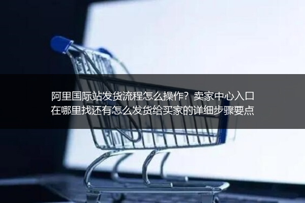 阿里国际站发货流程怎么操作？卖家中心入口在哪里找还有怎么发货给买家的详细步骤要点