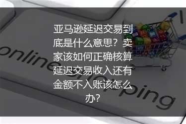 亚马逊延迟交易到底是什么意思？卖家该如何正确核算延迟交易收入还有金额不入账该怎么办？