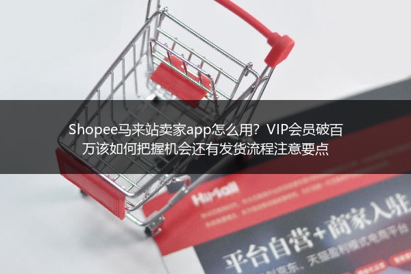 Shopee马来站卖家app怎么用？VIP会员破百万该如何把握机会还有发货流程注意要点