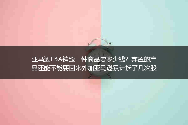 亚马逊FBA销毁一件商品要多少钱？弃置的产品还能不能要回来外加亚马逊累计拆了几次股