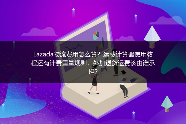 Lazada物流费用怎么算？运费计算器使用教程还有计费重量规则，外加退货运费该由谁承担？