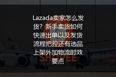 Lazada卖家怎么发货？新手卖货如何快速出单以及发货流程把控还有选品上架外加物流时效要点