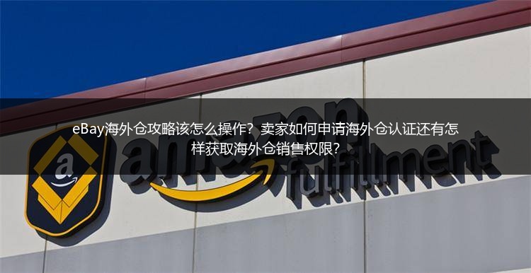 eBay海外仓攻略该怎么操作？卖家如何申请海外仓认证还有怎样获取海外仓销售权限？