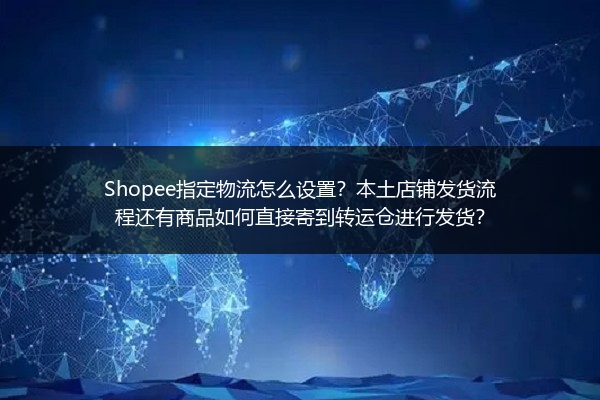 Shopee指定物流怎么设置？本土店铺发货流程还有商品如何直接寄到转运仓进行发货？