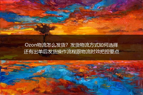 Ozon物流怎么发货？发货物流方式如何选择还有出单后发货操作流程跟物流时效把控要点