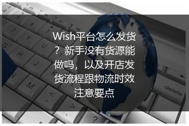 Wish平台怎么发货？新手没有货源能做吗，以及开店发货流程跟物流时效注意要点