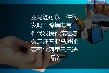 亚马逊可以一件代发吗？跨境电商一件代发操作流程怎么走还有亚马逊能否替代阿里巴巴选品？