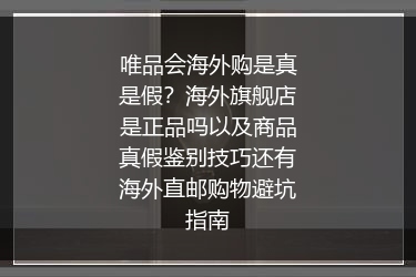 唯品会海外购是真是假？海外旗舰店是正品吗以及商品真假鉴别技巧还有海外直邮购物避坑指南