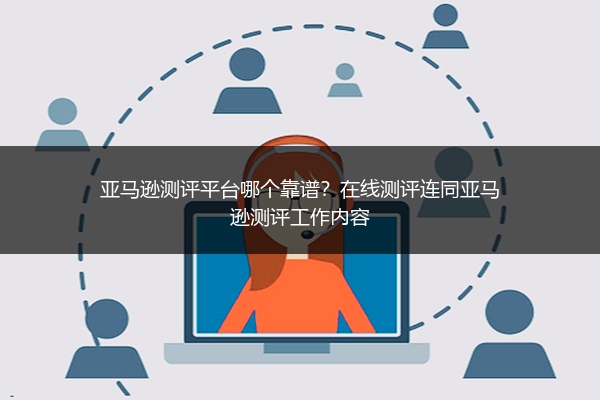 亚马逊测评平台哪个靠谱？在线测评连同亚马逊测评工作内容