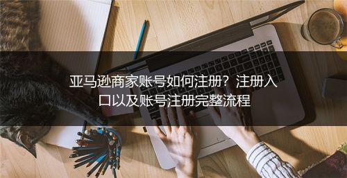 亚马逊商家账号如何注册？注册入口以及账号注册完整流程