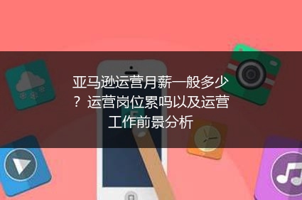 亚马逊运营月薪一般多少？运营岗位累吗以及运营工作前景分析