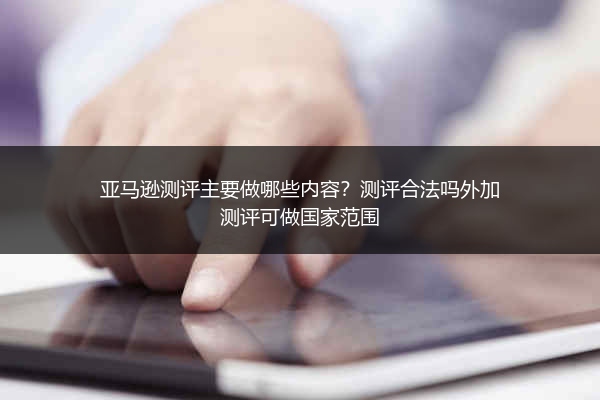 亚马逊测评主要做哪些内容？测评合法吗外加测评可做国家范围