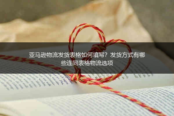 亚马逊物流发货表格如何填写？发货方式有哪些连同表格物流选项