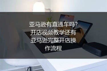 亚马逊有直通车吗？开店视频教学还有亚马逊完整开店操作流程