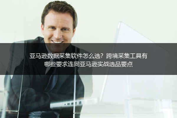 亚马逊数据采集软件怎么选？跨境采集工具有哪些要求连同亚马逊实战选品要点