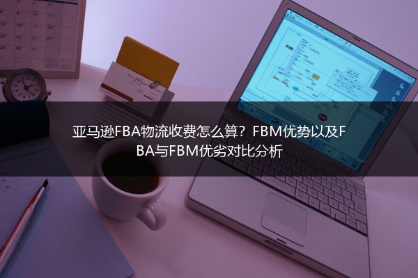 亚马逊FBA物流收费怎么算？FBM优势以及FBA与FBM优劣对比分析