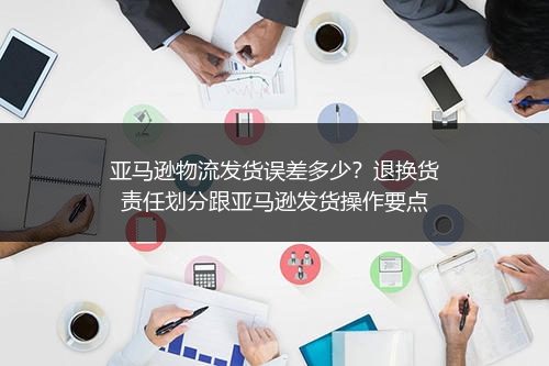 亚马逊物流发货误差多少？退换货责任划分跟亚马逊发货操作要点