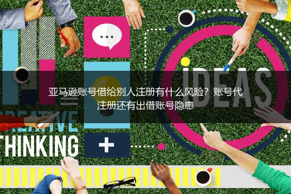 亚马逊账号借给别人注册有什么风险？账号代注册还有出借账号隐患
