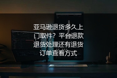 亚马逊退货多久上门取件？平台退款退货处理还有退货订单查看方式