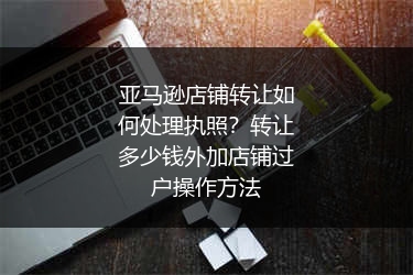 亚马逊店铺转让如何处理执照？转让多少钱外加店铺过户操作方法