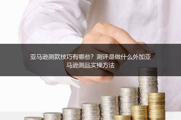 亚马逊测款技巧有哪些？测评是做什么外加亚马逊测品实操方法