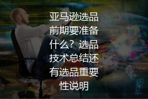 亚马逊选品前期要准备什么?选品技术总结还有选品重要性说明