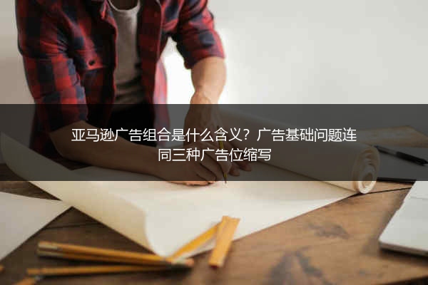 亚马逊广告组合是什么含义？广告基础问题连同三种广告位缩写