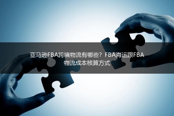 亚马逊FBA跨境物流有哪些？FBA海运跟FBA物流成本核算方式