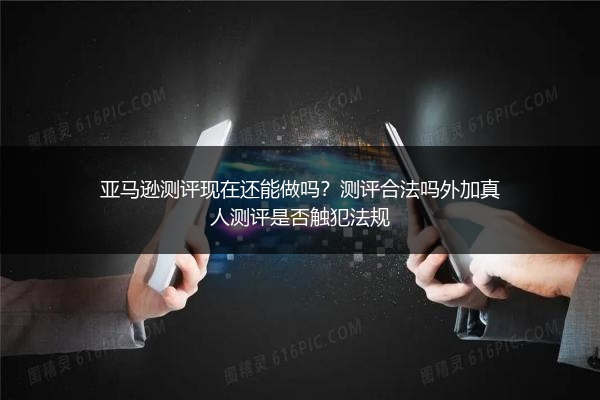 亚马逊测评现在还能做吗？测评合法吗外加真人测评是否触犯法规